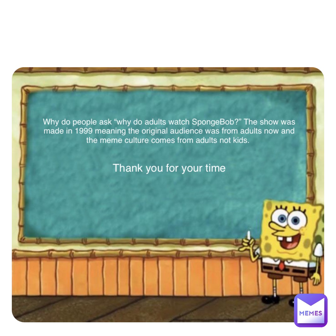 Double tap to edit Why do people ask “why do adults watch SpongeBob?” The show was made in 1999 meaning the original audience was from adults now and the meme culture comes from adults not kids. Thank you for your time