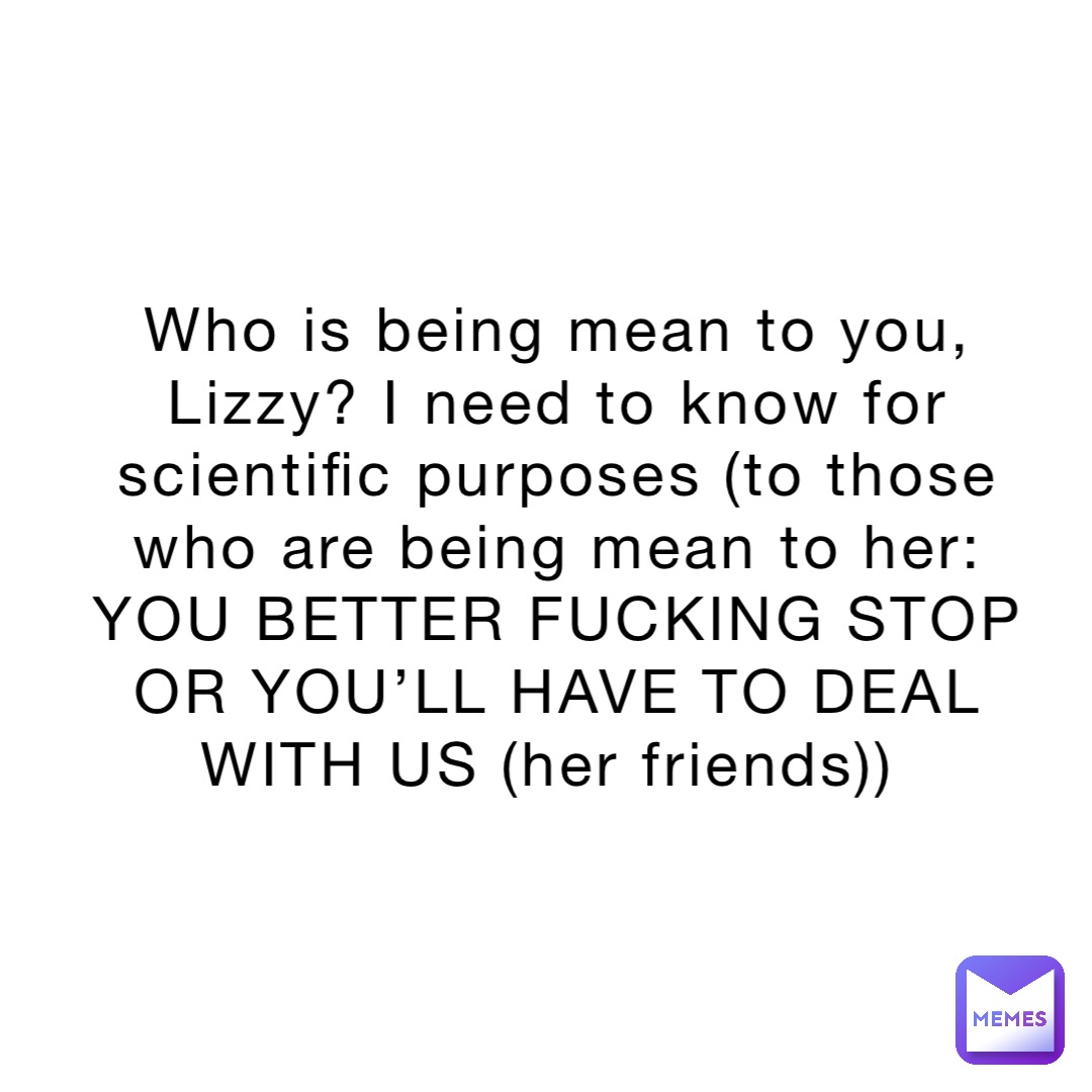 Who is being mean to you, Lizzy? I need to know for scientific purposes (to those who are being mean to her: YOU BETTER FUCKING STOP OR YOU’LL HAVE TO DEAL WITH US (her friends))