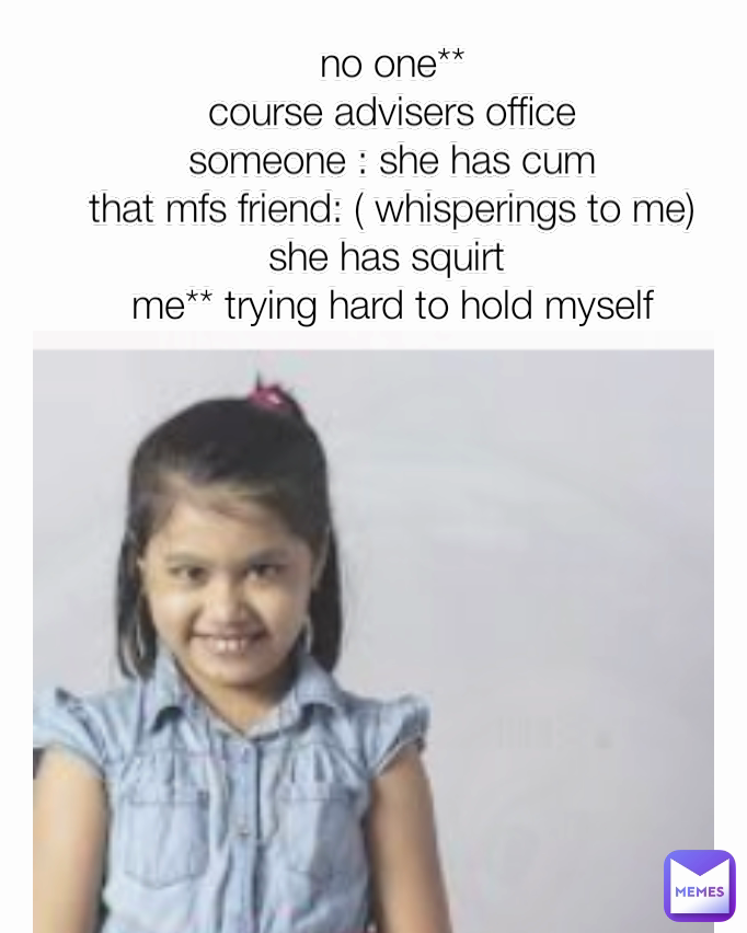 no one**
course advisers office
someone : she has cum
that mfs friend: ( whisperings to me) she has squirt 
me** trying hard to hold myself