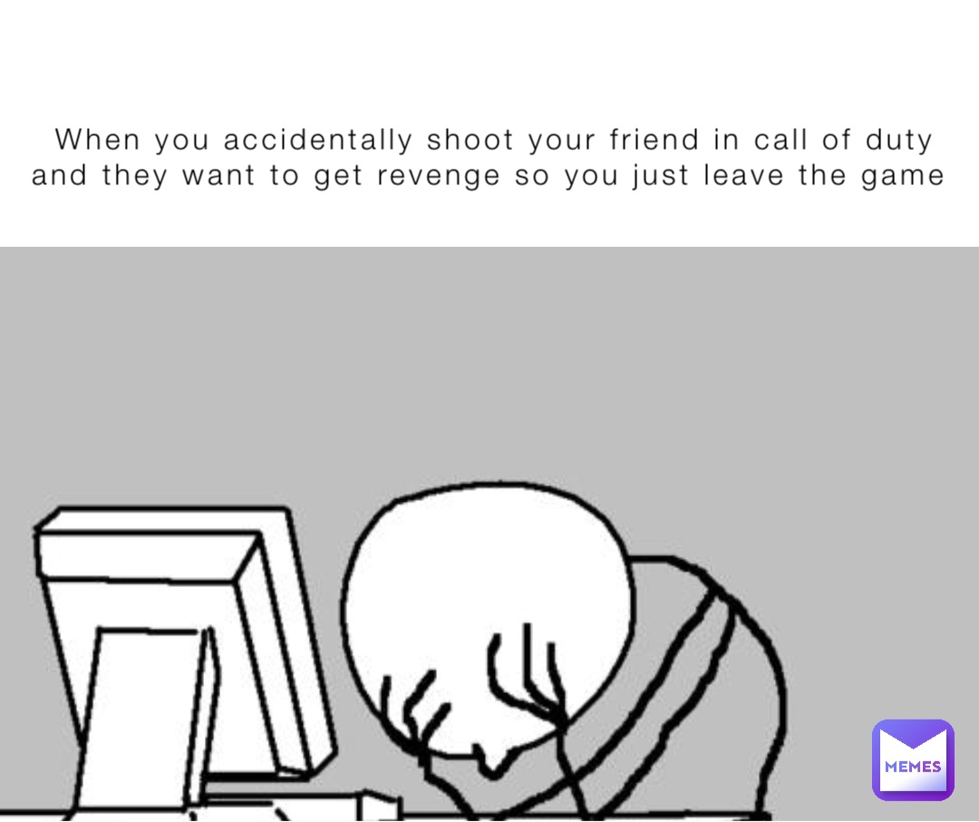 When you accidentally shoot your friend in call of duty and they want to get revenge so you just leave the game