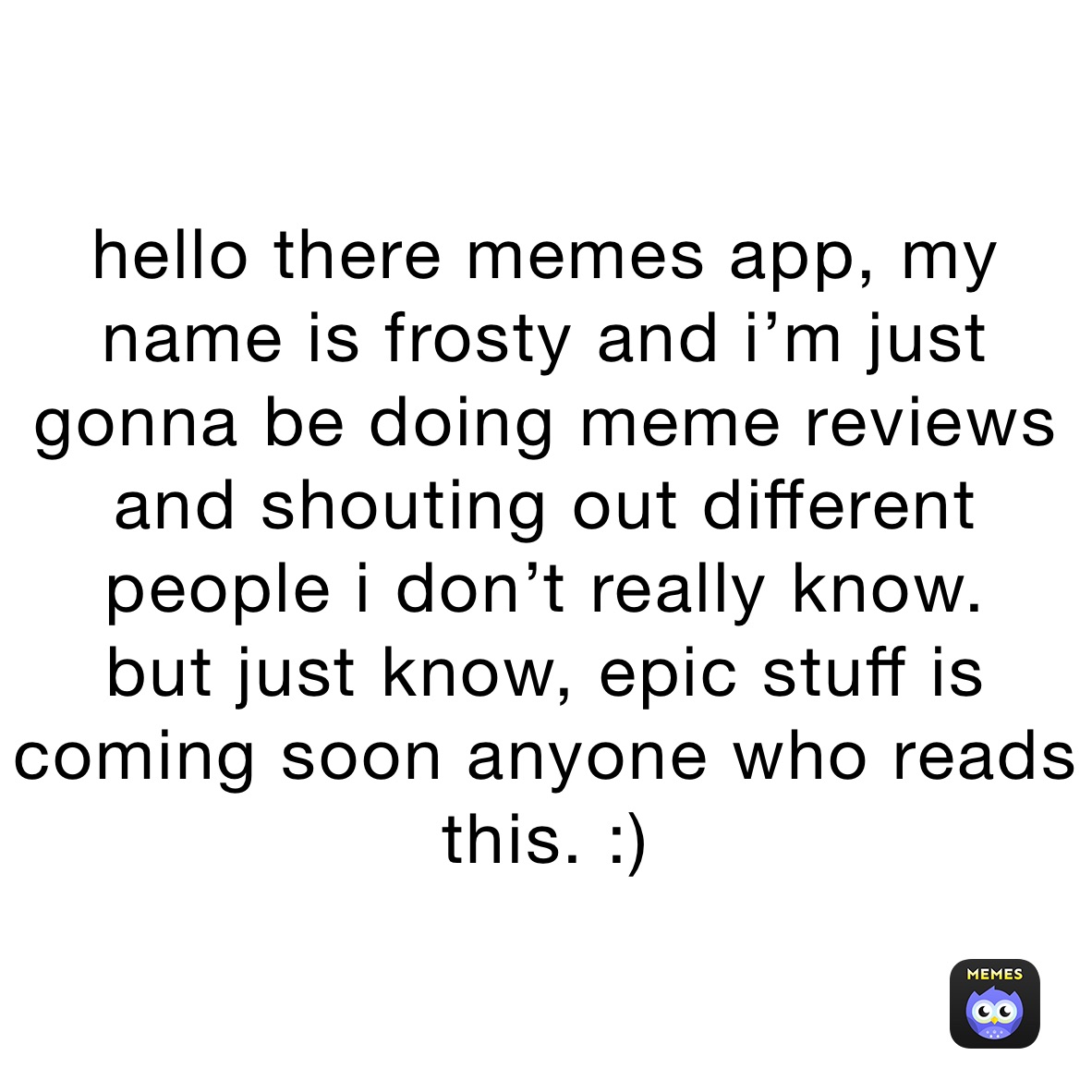 hello there memes app, my name is frosty and i’m just gonna be doing meme reviews and shouting out different people i don’t really know.
but just know, epic stuff is coming soon anyone who reads this. :)