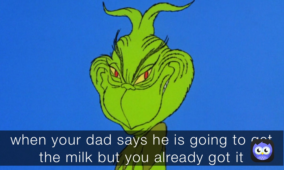 when your dad says he is going to get the milk but you already got it 