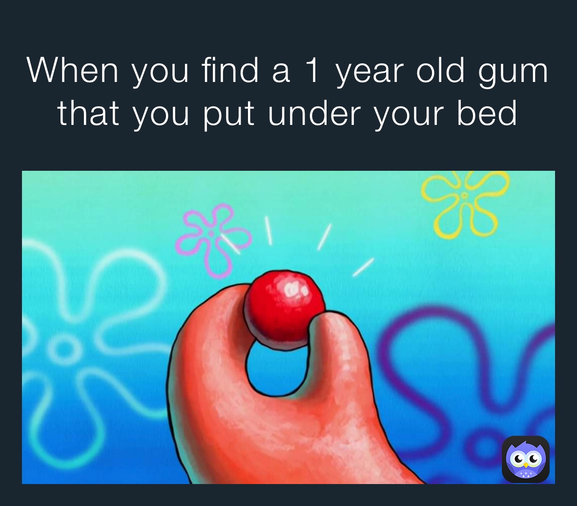 When you find a 1 year old gum that you put under your bed