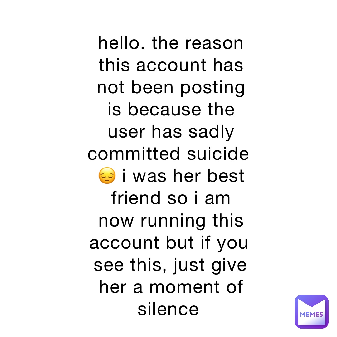 hello. the reason this account has not been posting is because the user has sadly committed suicide 😔 i was her best friend so i am now running this account but if you see this, just give her a moment of silence