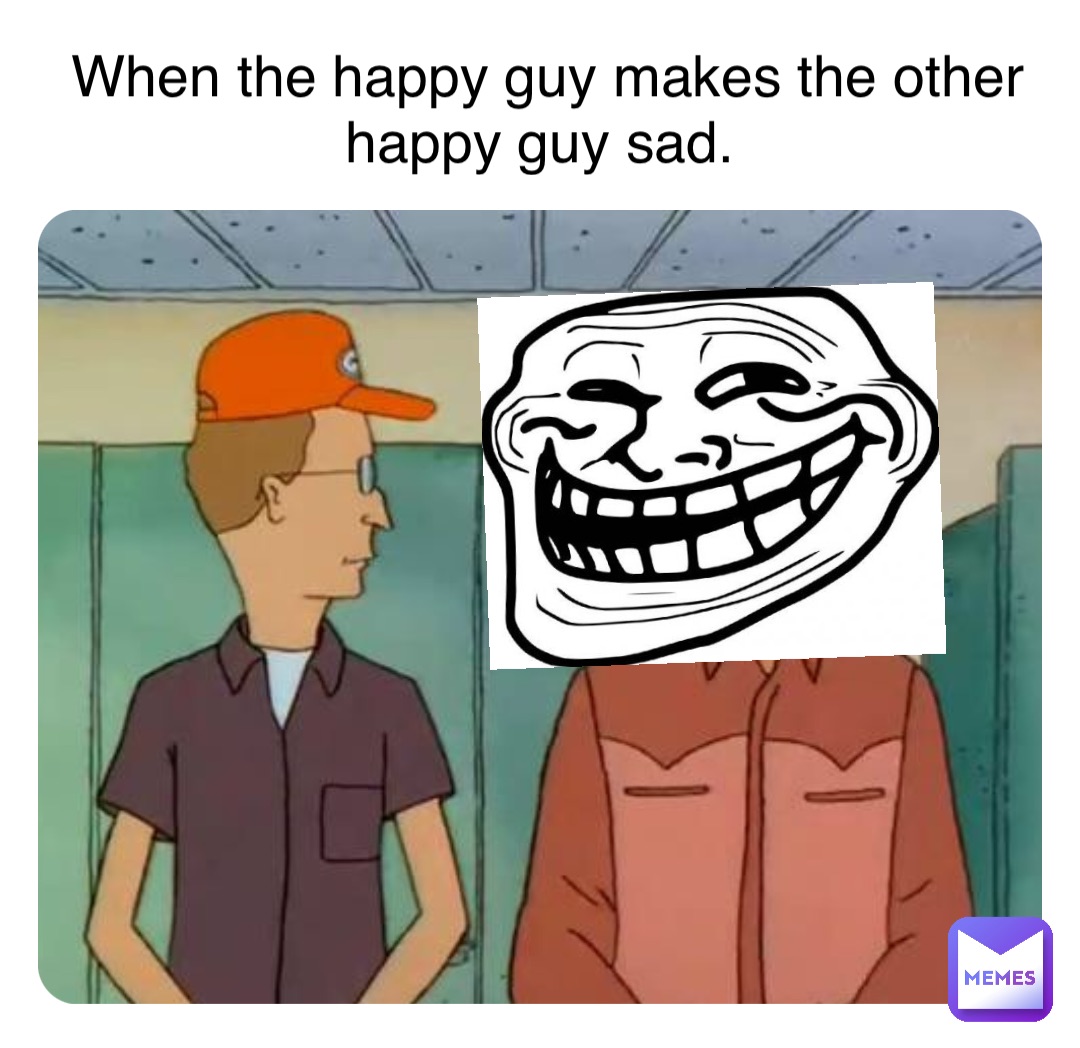 When the happy guy makes the other happy guy sad.