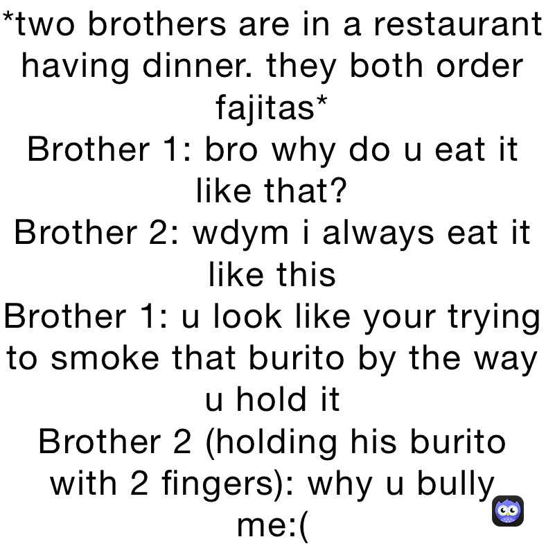 *two brothers are in a restaurant having dinner. they both order fajitas*
Brother 1: bro why do u eat it like that?
Brother 2: wdym i always eat it like this
Brother 1: u look like your trying to smoke that burito by the way u hold it
Brother 2 (holding his burito with 2 fingers): why u bully 
me:(