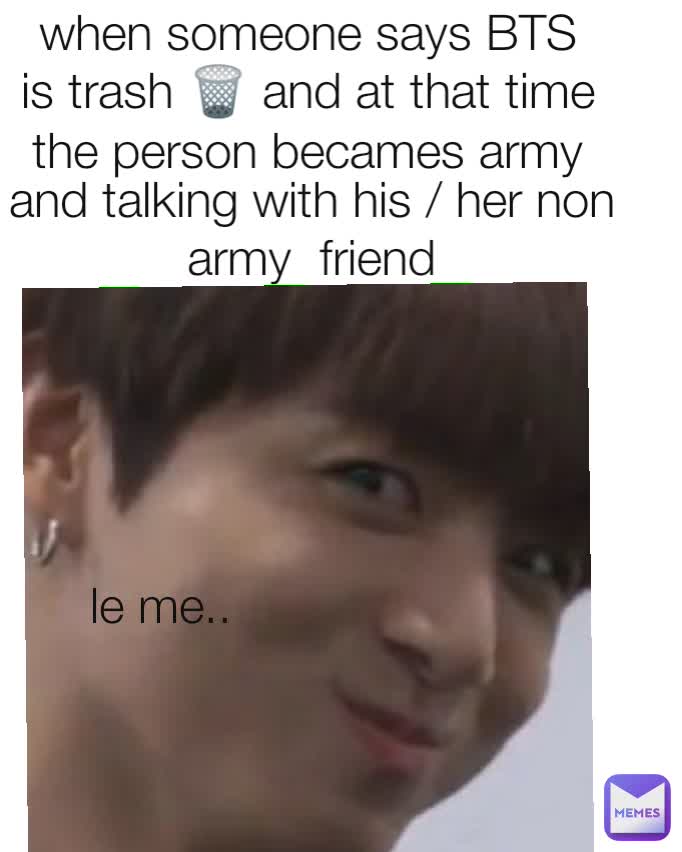 when someone says BTS is trash 🗑️ and at that time the person becames army and talking with his / her non army  friend le me..
