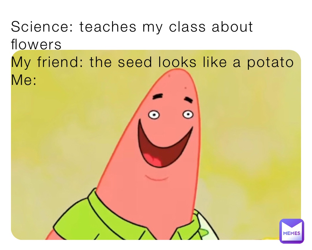 Science: teaches my class about flowers
My friend: the seed looks like a potato 
Me: