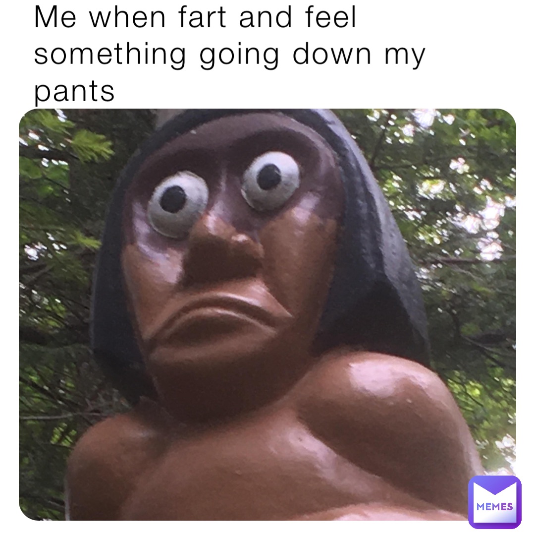Me when fart and feel
something going down my pants