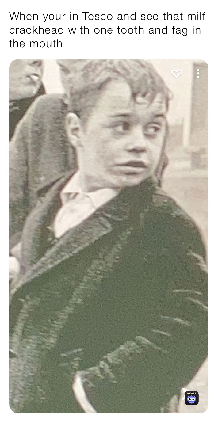 When your in Tesco and see that milf crackhead with one tooth and fag in the mouth 