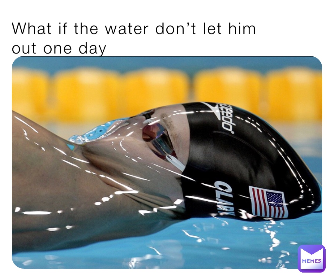 What if the water don’t let him 
out one day