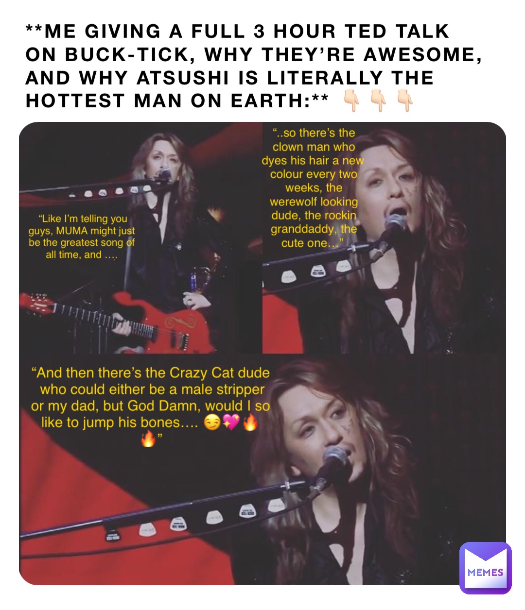 **ME GIVING A FULL 3 HOUR TED TALK ON BUCK-TICK, WHY THEY’RE AWESOME, AND WHY ATSUSHI IS LITERALLY THE HOTTEST MAN ON EARTH:** 👇🏻👇🏻👇🏻 “Like I’m telling you guys, MUMA might just be the greatest song of all time, and …. “..so there’s the clown man who dyes his hair a new colour every two weeks, the werewolf looking dude, the rockin granddaddy, the cute one…” “And then there’s the Crazy Cat dude who could either be a male stripper or my dad, but God Damn, would I so like to jump his bones…. 😏💖🔥🔥”