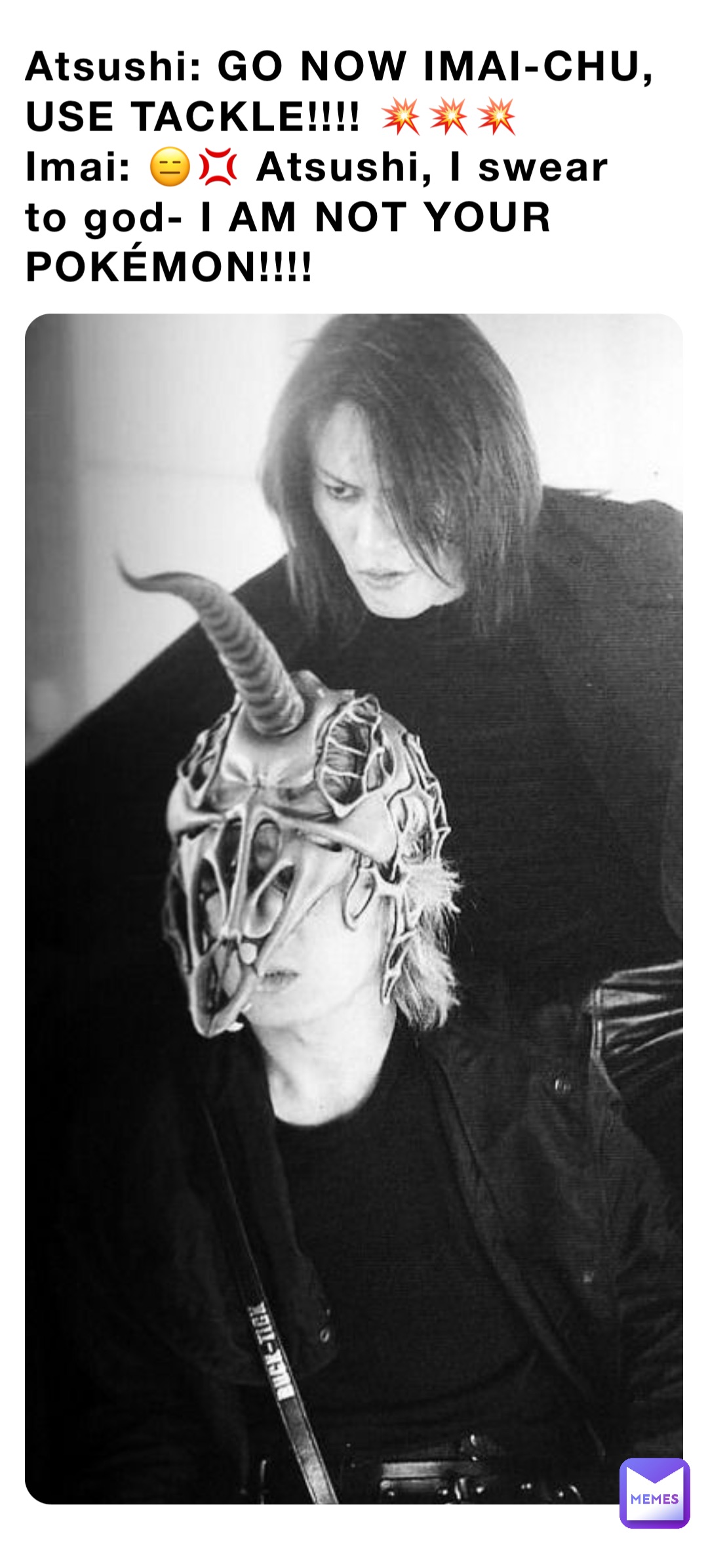 Atsushi: GO NOW IMAI-CHU, USE TACKLE!!!! 💥💥💥
Imai: 😑💢 Atsushi, I swear to god- I AM NOT YOUR POKÉMON!!!!