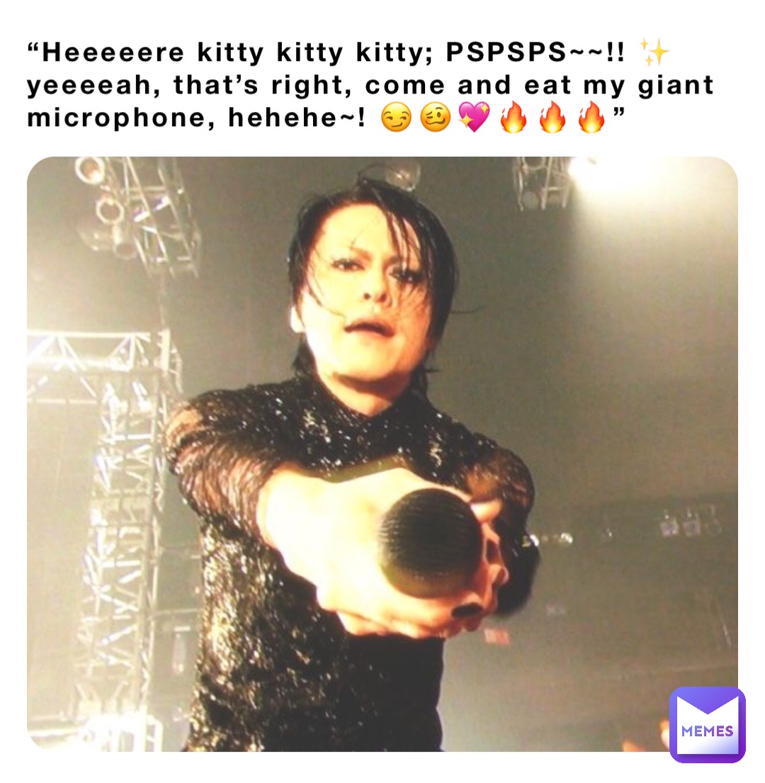 “Heeeeere kitty kitty kitty; PSPSPS~~!! ✨ yeeeeah, that’s right, come and eat my giant microphone, hehehe~! 😏🥴💖🔥🔥🔥”