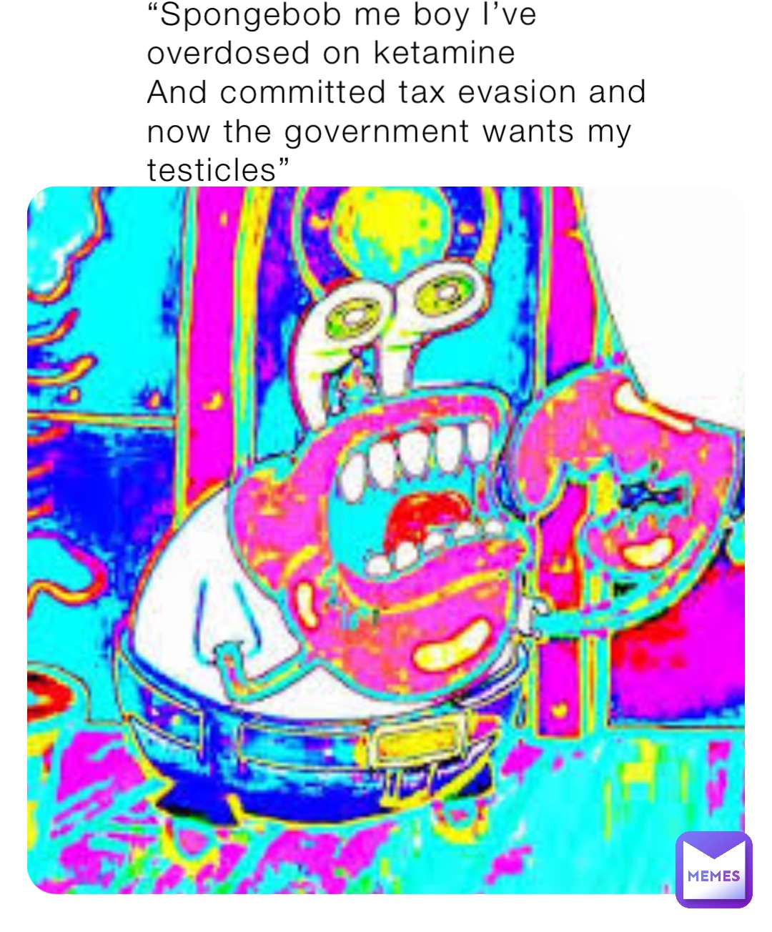 “Spongebob me boy I’ve overdosed on ketamine
And committed tax evasion and now the government wants my testicles”