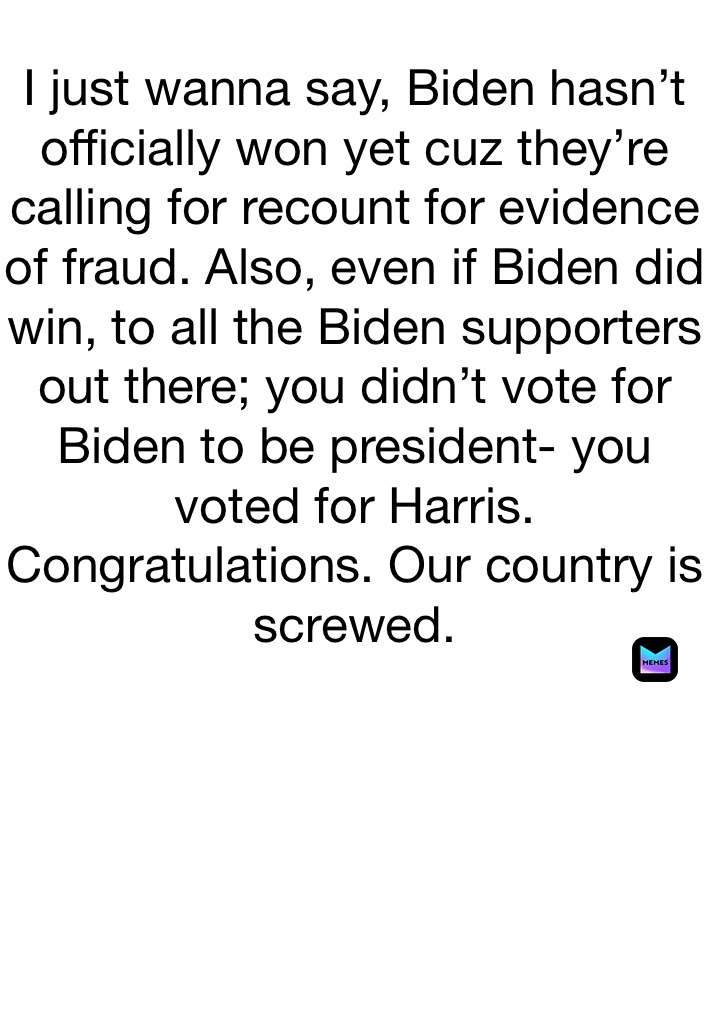 I just wanna say, Biden hasn’t officially won yet cuz they’re calling for recount for evidence of fraud. Also, even if Biden did win, to all the Biden supporters out there; you didn’t vote for Biden to be president- you voted for Harris. Congratulations. Our country is screwed. 