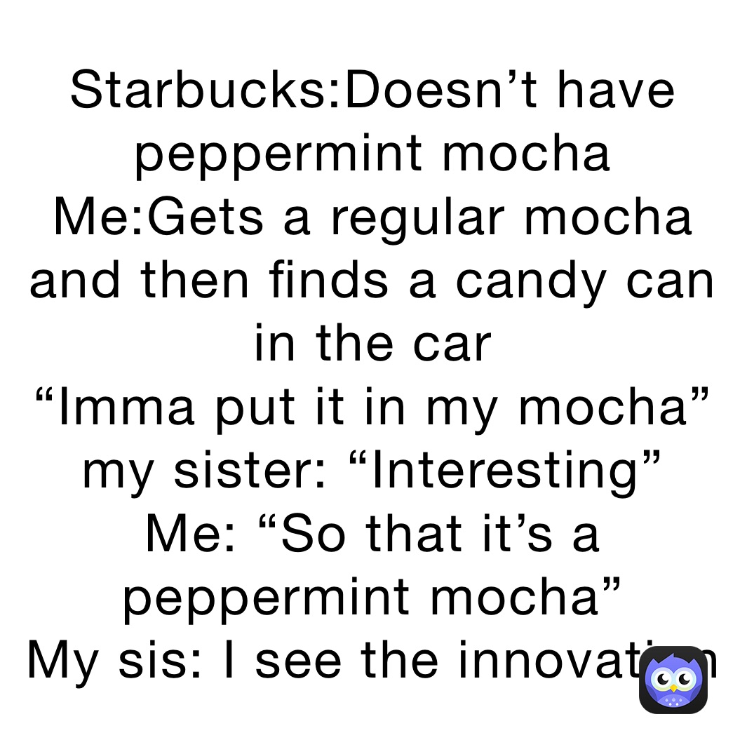 Starbucks:Doesn’t have peppermint mocha
Me:Gets a regular mocha and then finds a candy can in the car
“Imma put it in my mocha”
my sister: “Interesting”
Me: “So that it’s a peppermint mocha”
My sis: I see the innovation 