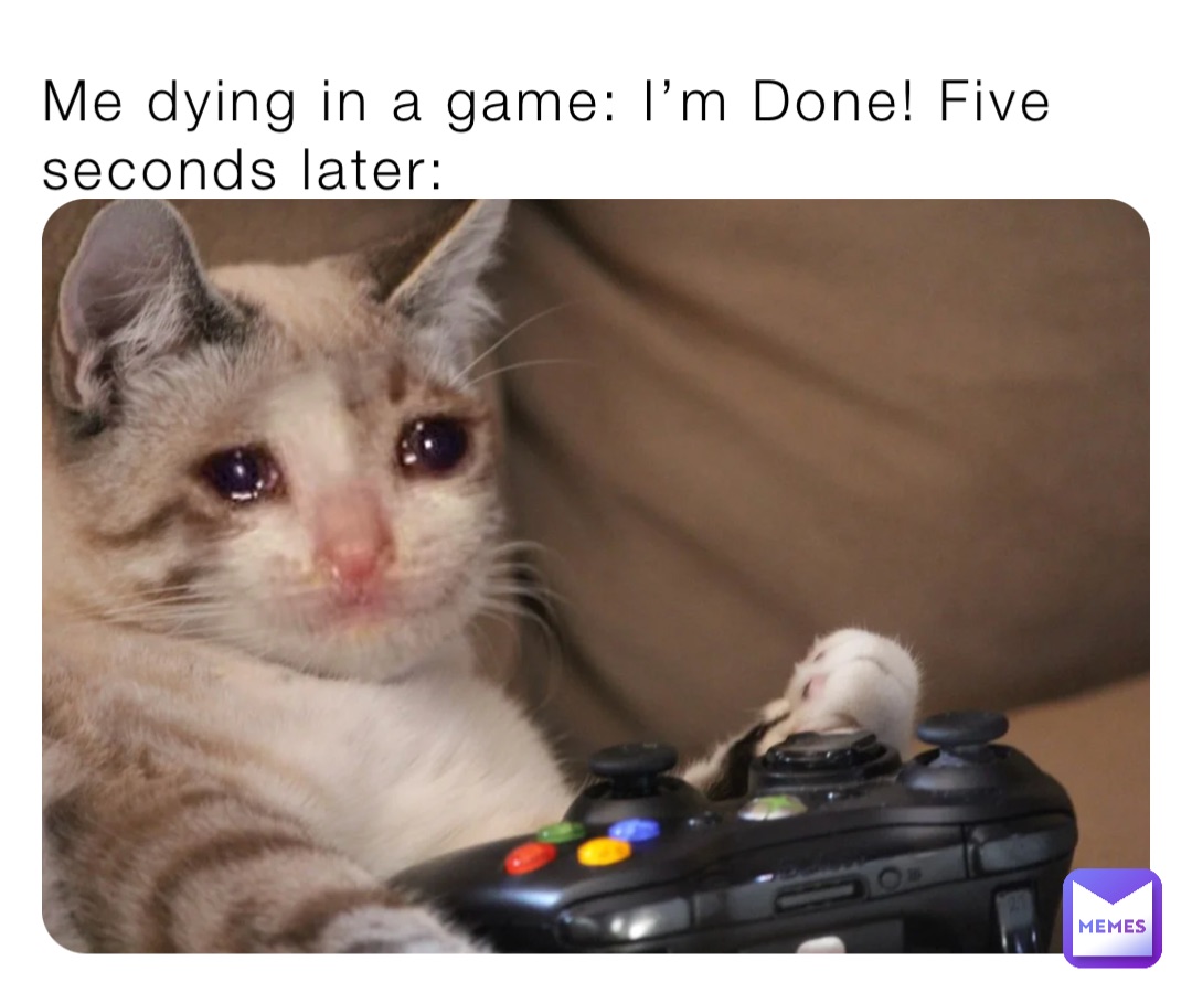 Me dying in a game: I’m Done! Five seconds later: