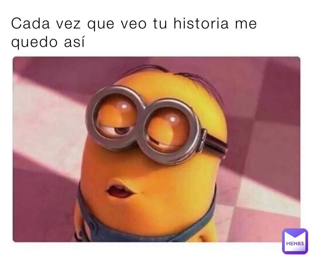Cada vez que veo tu historia me quedo así