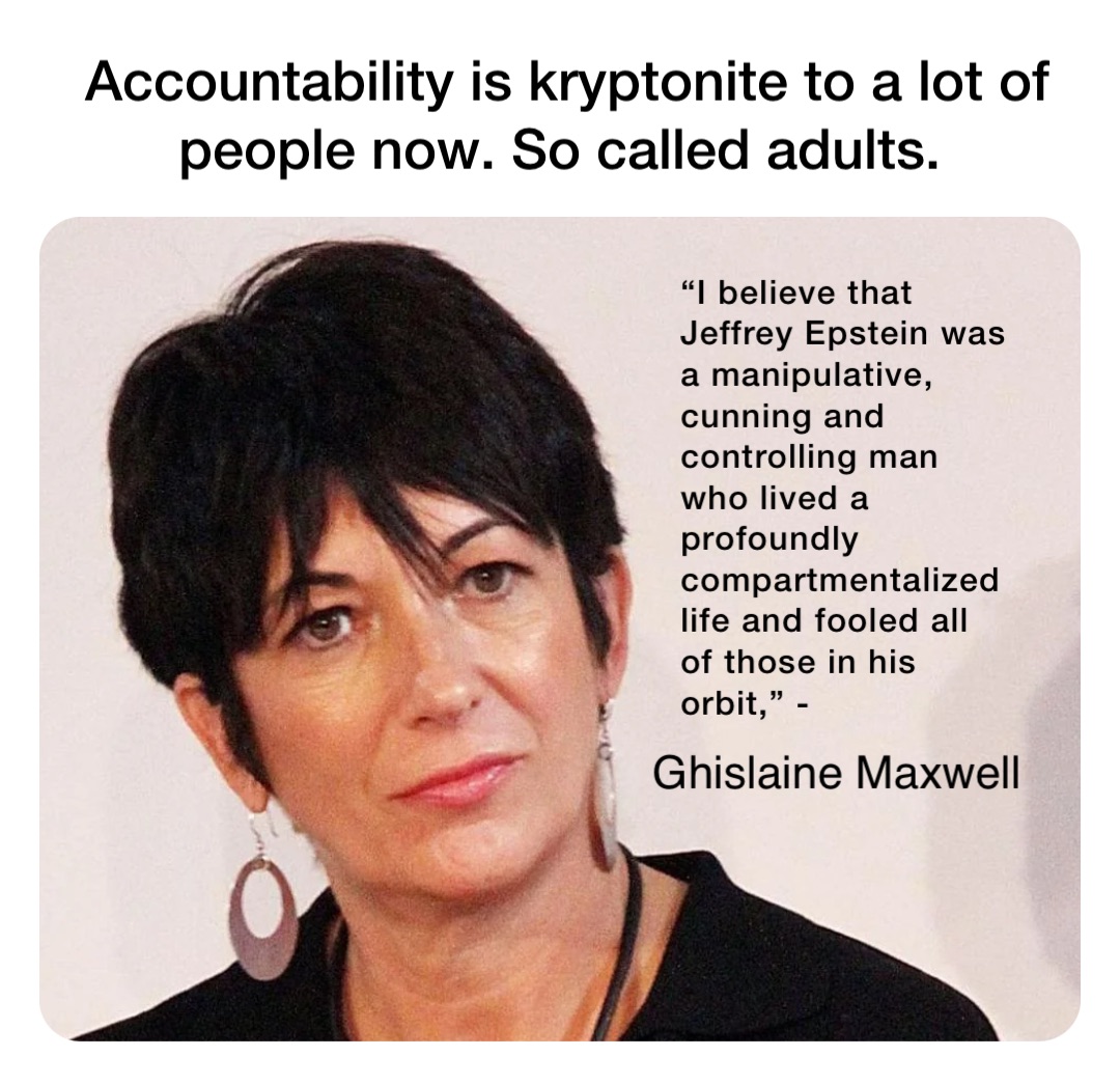 “I believe that Jeffrey Epstein was a manipulative, cunning and controlling man who lived a profoundly compartmentalized life and fooled all of those in his orbit,” - Accountability is kryptonite to a lot of people now. So called adults. Ghislaine Maxwell