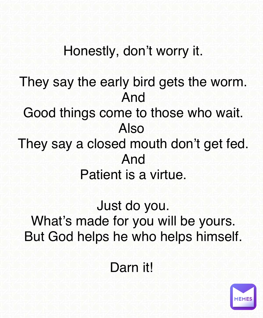 Honestly, don’t worry it. 

They say the early bird gets the worm. 
And 
Good things come to those who wait. 
Also
They say a closed mouth don’t get fed. 
And 
Patient is a virtue. 

Just do you. 
What’s made for you will be yours. 
But God helps he who helps himself. 

Darn it!