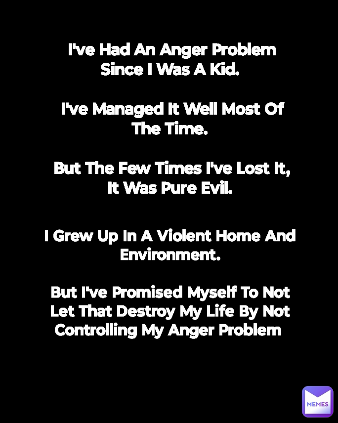 I've Had An Anger Problem Since I Was A Kid. 

I've Managed It Well Most Of The Time. 

But The Few Times I've Lost It, It Was Pure Evil. 

 I Grew Up In A Violent Home And Environment.

But I've Promised Myself To Not Let That Destroy My Life By Not Controlling My Anger Problem 