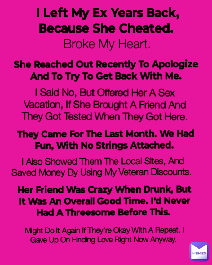 They Came For The Last Month. We Had Fun, With No Strings Attached.  Might Do It Again If They're Okay With A Repeat. I Gave Up On Finding Love Right Now Anyway.  Broke My Heart. I Also Showed Them The Local Sites, And Saved Money By Using My Veteran Discounts.  She Reached Out Recently To Apologize And To Try To Get Back With Me. I Said No, But Offered Her A Sex Vacation, If She Brought A Friend And They Got Tested When They Got Here. I Left My Ex Years Back, Because She Cheated.  Her Friend Was Crazy When Drunk, But It Was An Overall Good Time. I'd Never Had A Threesome Before This. 