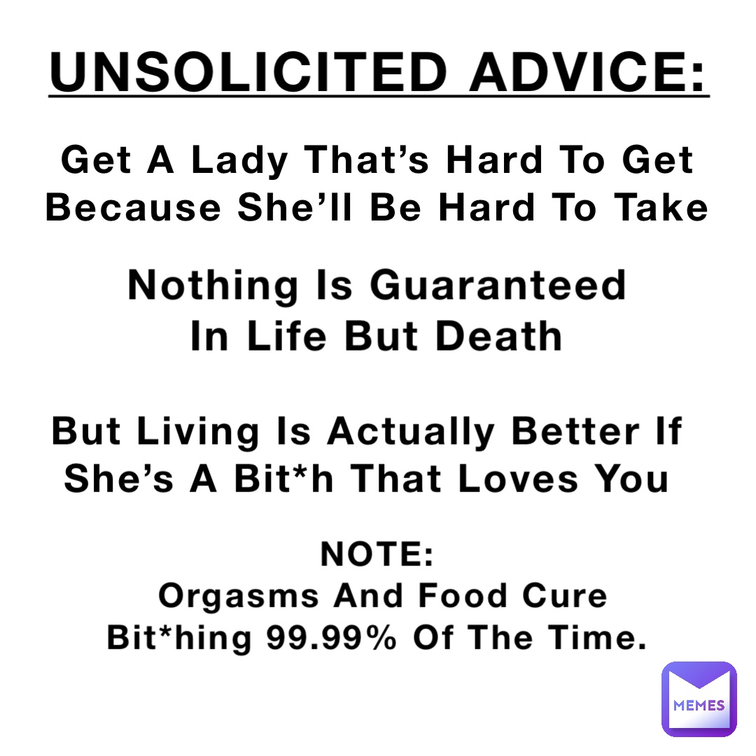 UNSOLICITED ADVICE: Get A Lady That’s Hard To Get
Because She’ll Be Hard To Take Nothing Is Guaranteed
In Life But Death But Living Is Actually Better If She’s A Bit*h That Loves You NOTE:
Orgasms And Food Cure Bit*hing 99.99% Of The Time.