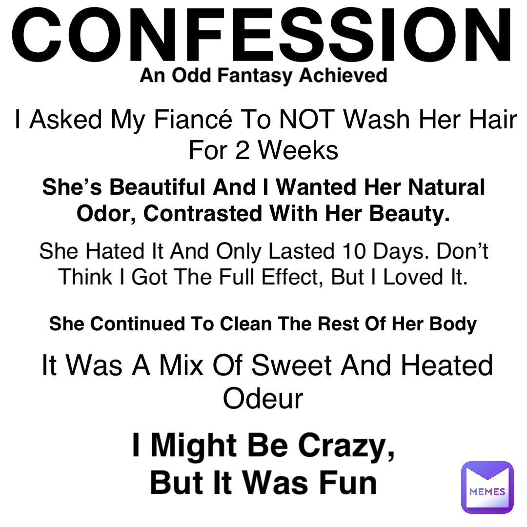 CONFESSION An Odd Fantasy Achieved I Asked My Fiancé To NOT Wash Her Hair For 2 Weeks She’s Beautiful And I Wanted Her Natural Odor, Contrasted With Her Beauty. She Hated It And Only Lasted 10 Days. Don’t Think I Got The Full Effect, But I Loved It. It Was A Mix Of Sweet And Heated Odeur She Continued To Clean The Rest Of Her Body I Might Be Crazy, But It Was Fun