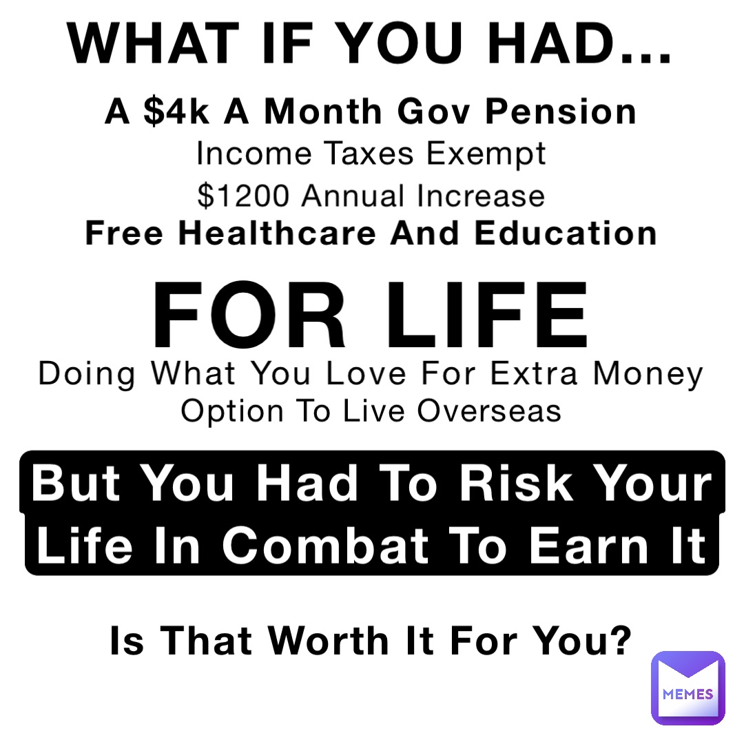 WHAT IF YOU HAD… A $4k A Month Gov Pension Income Taxes Exempt FOR LIFE Free Healthcare And Education $1200 Annual Increase Doing What You Love For Extra Money Option To Live Overseas But You Had To Risk Your Life In Combat To Earn It Is That Worth It For You?