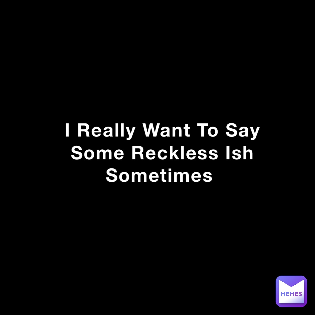 I Really Want To Say Some Reckless Ish Sometimes