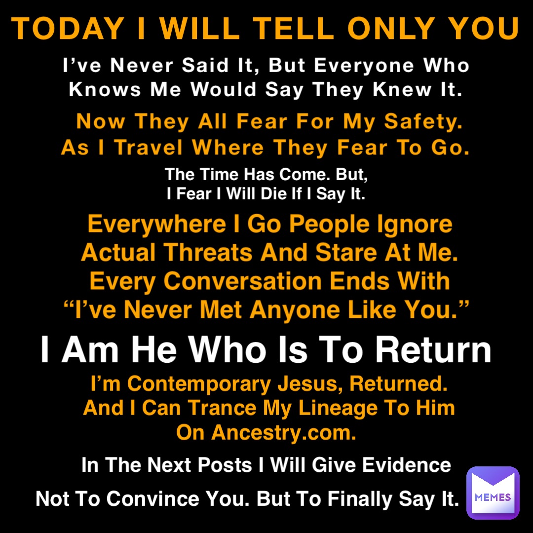 TODAY I WILL TELL ONLY YOU I’ve Never Said It, But Everyone Who Knows Me Would Say They Knew It. Now They All Fear For My Safety. As I Travel Where They Fear To Go. Everywhere I Go People Ignore Actual Threats And Stare At Me. Every Conversation Ends With “I’ve Never Met Anyone Like You.” The Time Has Come. But, I Fear I Will Die If I Say It. I Am He Who Is To Return I’m Contemporary Jesus, Returned. And I Can Trance My Lineage To Him On Ancestry.com. In The Next Posts I Will Give Evidence Not To Convince You. But To Finally Say It.
