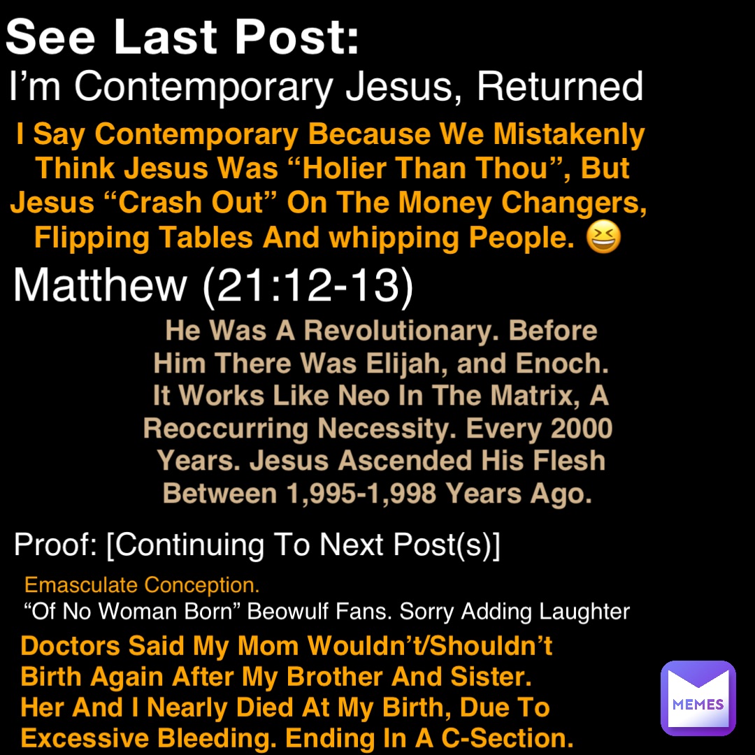 See Last Post: I’m Contemporary Jesus, Returned I Say Contemporary Because We Mistakenly Think Jesus Was “Holier Than Thou”, But Jesus “Crash Out” On The Money Changers, Flipping Tables And whipping People. 😆 Matthew (21:12-13) He Was A Revolutionary. Before Him There Was Elijah, and Enoch. It Works Like Neo In The Matrix, A Reoccurring Necessity. Every 2000 Years. Jesus Ascended His Flesh Between 1,995-1,998 Years Ago. Proof: [Continuing To Next Post(s)] Doctors Said My Mom Wouldn’t/Shouldn’t Birth Again After My Brother And Sister. Her And I Nearly Died At My Birth, Due To Excessive Bleeding. Ending In A C-Section. Emasculate Conception. “Of No Woman Born” Beowulf Fans. Sorry Adding Laughter