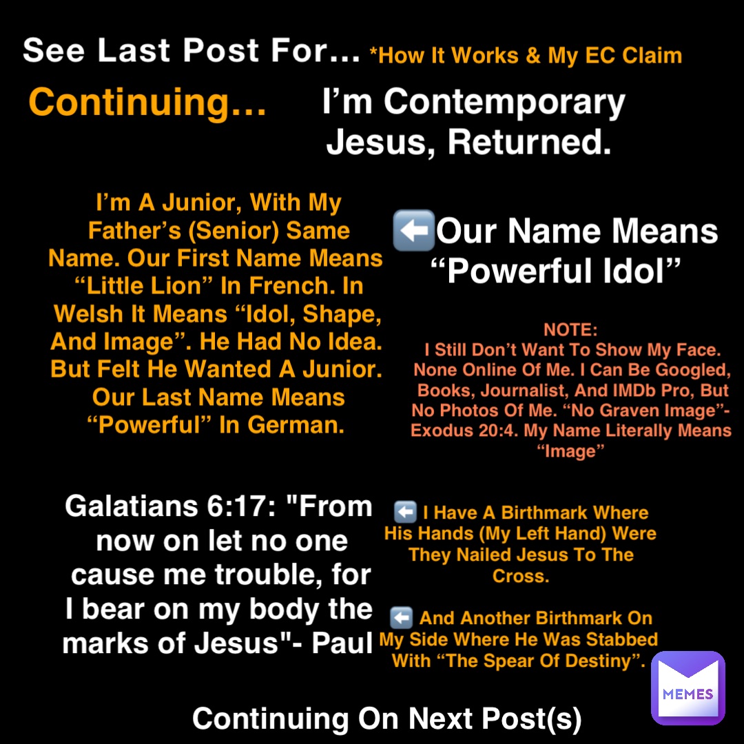 See Last Post For… *How It Works & My EC Claim Continuing… I’m Contemporary Jesus, Returned. I’m A Junior, With My Father’s (Senior) Same Name. Our First Name Means “Little Lion” In French. In Welsh It Means “Idol, Shape, And Image”. He Had No Idea. But Felt He Wanted A Junior. Our Last Name Means “Powerful” In German. ⬅️Our Name Means
“Powerful Idol” Galatians 6:17: "From now on let no one cause me trouble, for I bear on my body the marks of Jesus"- Paul ⬅️ I Have A Birthmark Where His Hands (My Left Hand) Were They Nailed Jesus To The Cross. 

⬅️ And Another Birthmark On My Side Where He Was Stabbed With “The Spear Of Destiny”. Continuing On Next Post(s) NOTE:
I Still Don’t Want To Show My Face. None Online Of Me. I Can Be Googled, Books, Journalist, And IMDb Pro, But No Photos Of Me. “No Graven Image”-Exodus 20:4. My Name Literally Means “Image”