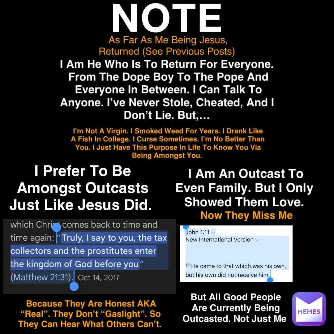 NOTE As Far As Me Being Jesus, Returned (See Previous Posts) I Am He Who Is To Return For Everyone.
From The Dope Boy To The Pope And Everyone In Between. I Can Talk To Anyone. I’ve Never Stole, Cheated, And I Don’t Lie. But,… I Prefer To Be Amongst Outcasts Just Like Jesus Did. I Am An Outcast To Even Family. But I Only Showed Them Love. But All Good People Are Currently Being Outcasted. Not Just Me Because They Are Honest AKA “Real”. They Don’t “Gaslight”. So They Can Hear What Others Can’t. I’m Not A Virgin. I Smoked Weed For Years. I Drank Like A Fish In College. I Curse Sometimes. I’m No Better Than You. I Just Have This Purpose In Life To Know You Via Being Amongst You. Now They Miss Me NOTE As Far As Me Being Jesus, Returned (See Previous Posts) I Am He Who Is To Return For Everyone.
From The Dope Boy To The Pope And Everyone In Between. I Can Talk To Anyone. I’ve Never Stole, Cheated, And I Don’t Lie. But,… I Prefer To Be Amongst Outcasts Just Like Jesus Did. I Am An Outcast To Even Family. But I Only Showed Them Love. But All Good People Are Currently Being Outcasted. Not Just Me Because They Are Honest AKA “Real”. They Don’t “Gaslight”. So They Can Hear What Others Can’t. I’m Not A Virgin. I Smoked Weed For Years. I Drank Like A Fish In College. I Curse Sometimes. I’m No Better Than You. I Just Have This Purpose In Life To Know You Via Being Amongst You. Now They Miss Me