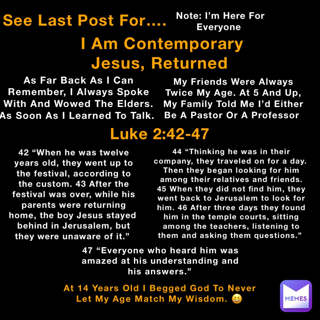 See Last Post For…. Luke 2:42-47 42 “When he was twelve years old, they went up to the festival, according to the custom. 43 After the festival was over, while his parents were returning home, the boy Jesus stayed behind in Jerusalem, but they were unaware of it.” Note: I’m Here For Everyone I Am Contemporary Jesus, Returned As Far Back As I Can Remember, I Always Spoke With And Wowed The Elders. As Soon As I Learned To Talk. My Friends Were Always Twice My Age. At 5 And Up, My Family Told Me I’d Either Be A Pastor Or A Professor 44 “Thinking he was in their company, they traveled on for a day. Then they began looking for him among their relatives and friends. 45 When they did not find him, they went back to Jerusalem to look for him. 46 After three days they found him in the temple courts, sitting among the teachers, listening to them and asking them questions.” 47 “Everyone who heard him was amazed at his understanding and his answers.” At 14 Years Old I Begged God To Never Let My Age Match My Wisdom. 😆