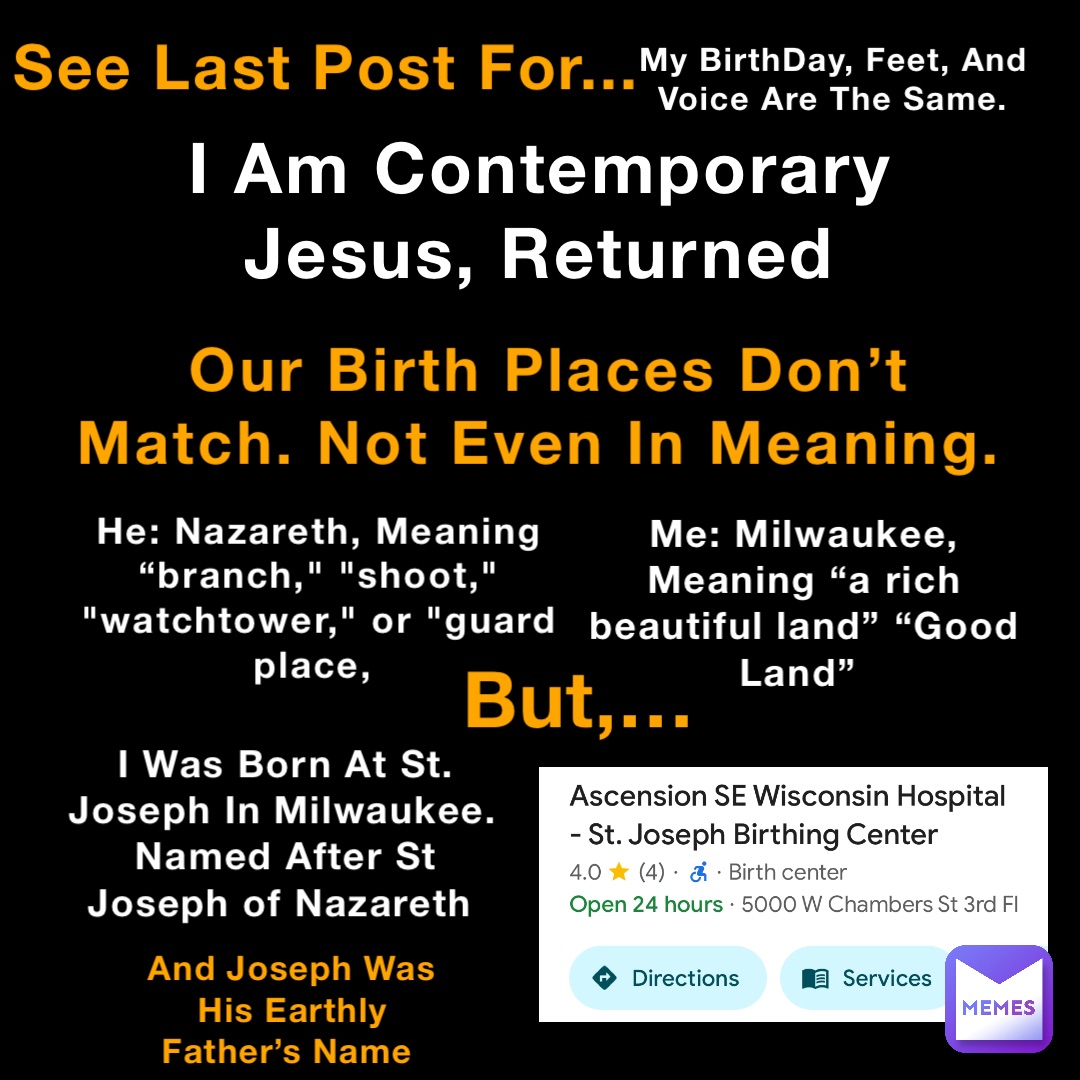 See Last Post For... My BirthDay, Feet, And Voice Are The Same. I Am Contemporary Jesus, Returned Our Birth Places Don’t Match. Not Even In Meaning. He: Nazareth, Meaning “branch," "shoot," "watchtower," or "guard place, Me: Milwaukee, Meaning “a rich beautiful land” “Good Land” But,… I Was Born At St. Joseph In Milwaukee. Named After St Joseph of Nazareth And Joseph Was His Earthly Father’s Name