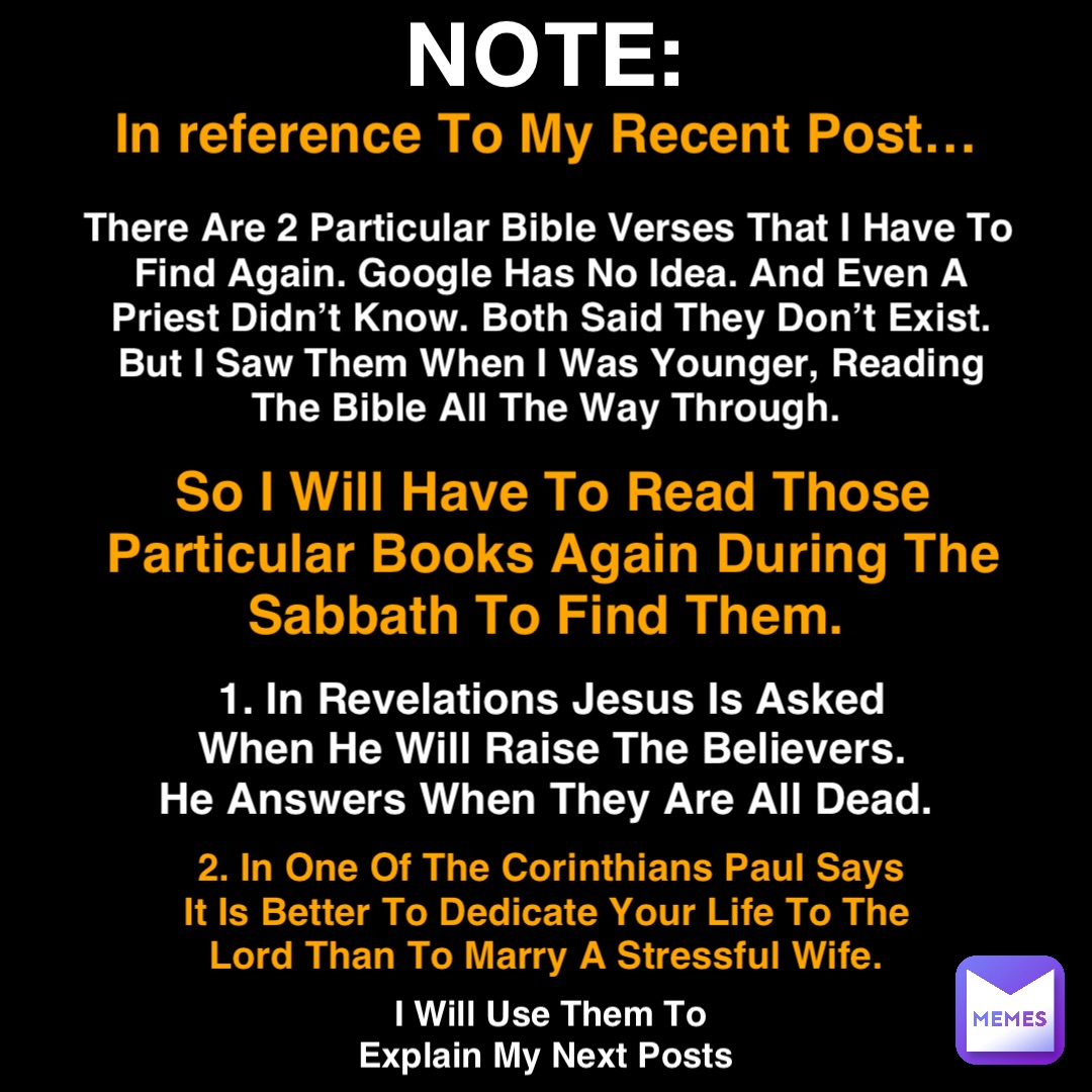 NOTE: In reference To My Recent Post… There Are 2 Particular Bible Verses That I Have To Find Again. Google Has No Idea. And Even A Priest Didn’t Know. Both Said They Don’t Exist. But I Saw Them When I Was Younger, Reading The Bible All The Way Through. So I Will Have To Read Those Particular Books Again During The Sabbath To Find Them. 1. In Revelations Jesus Is Asked When He Will Raise The Believers. He Answers When They Are All Dead. 2. In One Of The Corinthians Paul Says It Is Better To Dedicate Your Life To The Lord Than To Marry A Stressful Wife. I Will Use Them To Explain My Next Posts