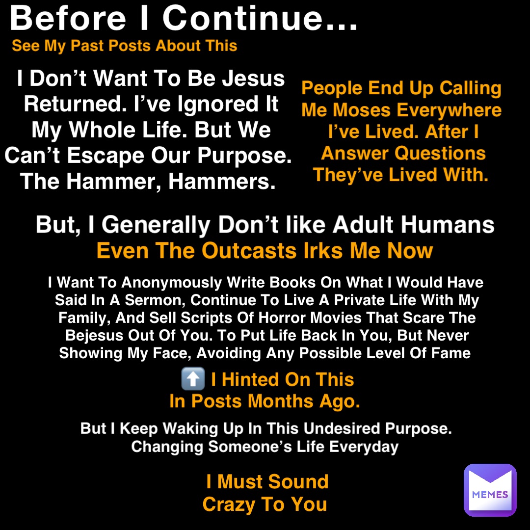 Before I Continue… See My Past Posts About This I Don’t Want To Be Jesus Returned. I’ve Ignored It My Whole Life. But We Can’t Escape Our Purpose. The Hammer, Hammers. People End Up Calling Me Moses Everywhere I’ve Lived. After I Answer Questions They’ve Lived With. But, I Generally Don’t like Adult Humans I Want To Anonymously Write Books On What I Would Have Said In A Sermon, Continue To Live A Private Life With My Family, And Sell Scripts Of Horror Movies That Scare The Bejesus Out Of You. To Put Life Back In You, But Never Showing My Face, Avoiding Any Possible Level Of Fame ⬆️ I Hinted On This In Posts Months Ago. But I Keep Waking Up In This Undesired Purpose. Changing Someone’s Life Everyday Even The Outcasts Irks Me Now I Must Sound Crazy To You