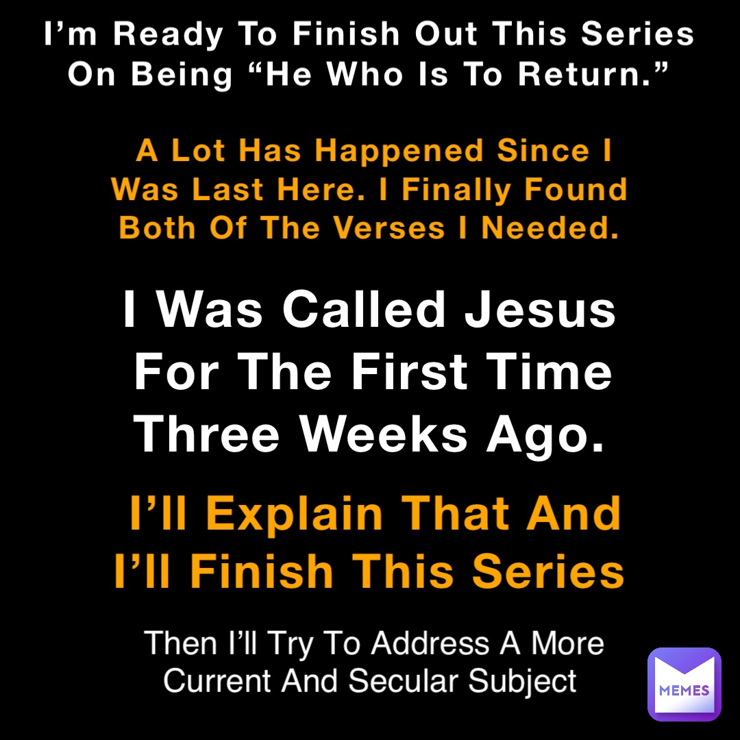 I’m Ready To Finish Out This Series On Being “He Who Is To Return.” A Lot Has Happened Since I Was Last Here. I Finally Found Both Of The Verses I Needed. I Was Called Jesus For The First Time Three Weeks Ago. I’ll Explain That And I’ll Finish This Series Then I’ll Try To Address A More Current And Secular Subject