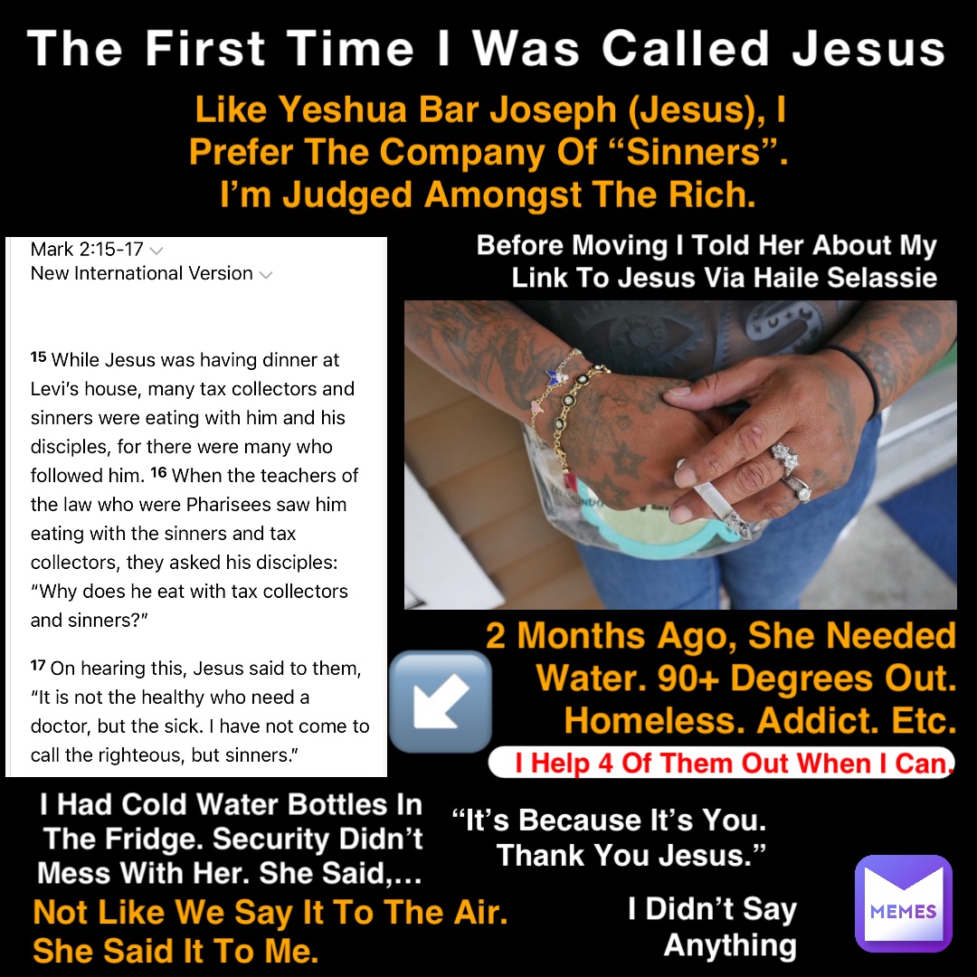 The First Time I Was Called Jesus Like Yeshua Bar Joseph (Jesus), I Prefer The Company Of “Sinners”. I’m Judged Amongst The Rich. 2 Months Ago, She Needed Water. 90+ Degrees Out. Homeless. Addict. Etc. I Had Cold Water Bottles In The Fridge. Security Didn’t Mess With Her. She Said,… “It’s Because It’s You. Thank You Jesus.” Before Moving I Told Her About My Link To Jesus Via Haile Selassie Not Like We Say It To The Air. She Said It To Me. I Help 4 Of Them Out When I Can. I Didn’t Say Anything ↙️