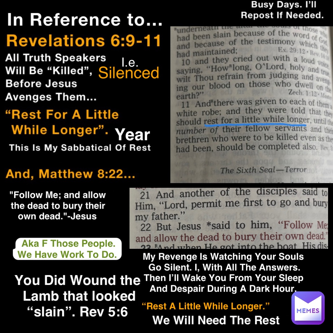 Silenced I.e. You Did Wound the Lamb that looked “slain”. Rev 5:6 "Follow Me; and allow the dead to bury their own dead."-Jesus Aka F Those People. We Have Work To Do. My Revenge Is Watching Your Souls Go Silent. I, With All The Answers. Then I’ll Wake You From Your Sleep And Despair During A Dark Hour. We Will Need The Rest Year “Rest A Little While Longer.”