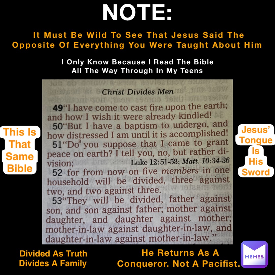 NOTE: It Must Be Wild To See That Jesus Said The Opposite Of Everything You Were Taught About Him I Only Know Because I Read The Bible All The Way Through In My Teens He Returns As A Conqueror. Not A Pacifist. This Is
That
Same
Bible Jesus’
Tongue
Is
His
Sword Divided As Truth Divides A Family