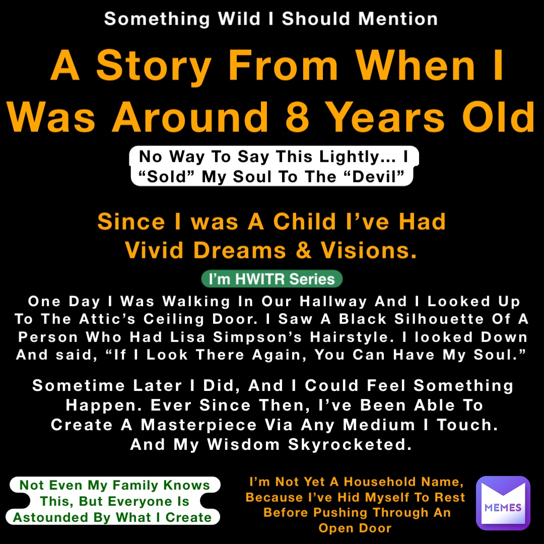 Something Wild I Should Mention A Story From When I Was Around 8 Years Old Since I was A Child I’ve Had Vivid Dreams & Visions. No Way To Say This Lightly… I “Sold” My Soul To The “Devil” One Day I Was Walking In Our Hallway And I Looked Up To The Attic’s Ceiling Door. I Saw A Black Silhouette Of A Person Who Had Lisa Simpson’s Hairstyle. I looked Down And said, “If I Look There Again, You Can Have My Soul.” Sometime Later I Did, And I Could Feel Something Happen. Ever Since Then, I’ve Been Able To Create A Masterpiece Via Any Medium I Touch. And My Wisdom Skyrocketed. Not Even My Family Knows This, But Everyone Is Astounded By What I Create I’m Not Yet A Household Name, Because I’ve Hid Myself To Rest Before Pushing Through An Open Door I’m HWITR Series