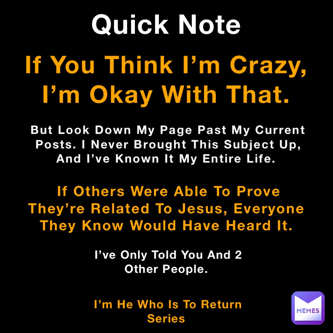 Quick Note If You Think I’m Crazy, I’m Okay With That. If Others Were Able To Prove They’re Related To Jesus, Everyone They Know Would Have Heard It. I’m He Who Is To Return Series But Look Down My Page Past My Current Posts. I Never Brought This Subject Up, And I’ve Known It My Entire Life. I’ve Only Told You And 2 Other People.