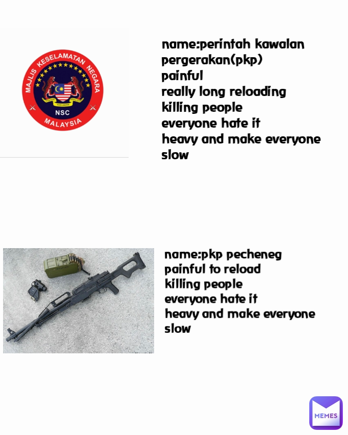 name:perintah kawalan pergerakan(pkp)
painful
really long reloading
killing people
everyone hate it
heavy and make everyone slow name:pkp pecheneg
painful to reload
killing people
everyone hate it
heavy and make everyone slow