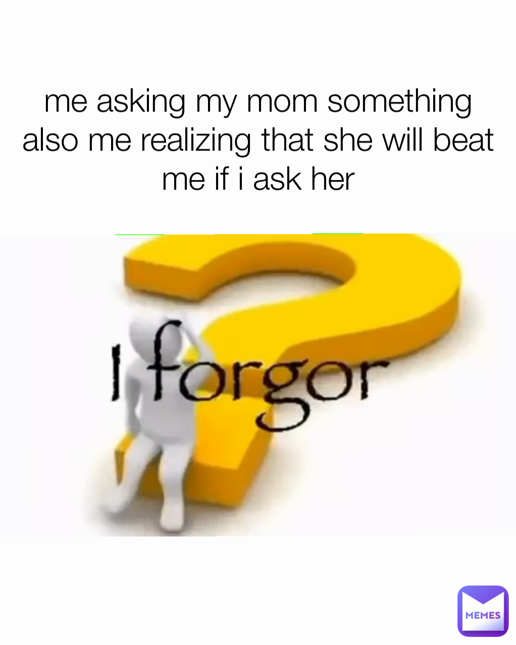 me asking my mom something
also me realizing that she will beat me if i ask her