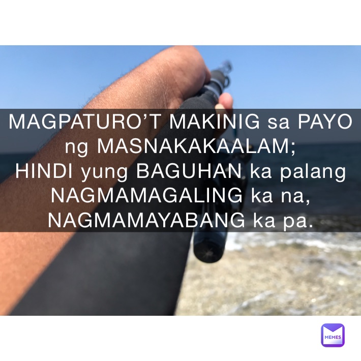 MAGPATURO’T MAKINIG sa PAYO ng MASNAKAKAALAM;
HINDI yung BAGUHAN ka palang NAGMAMAGALING ka na, NAGMAMAYABANG ka pa.