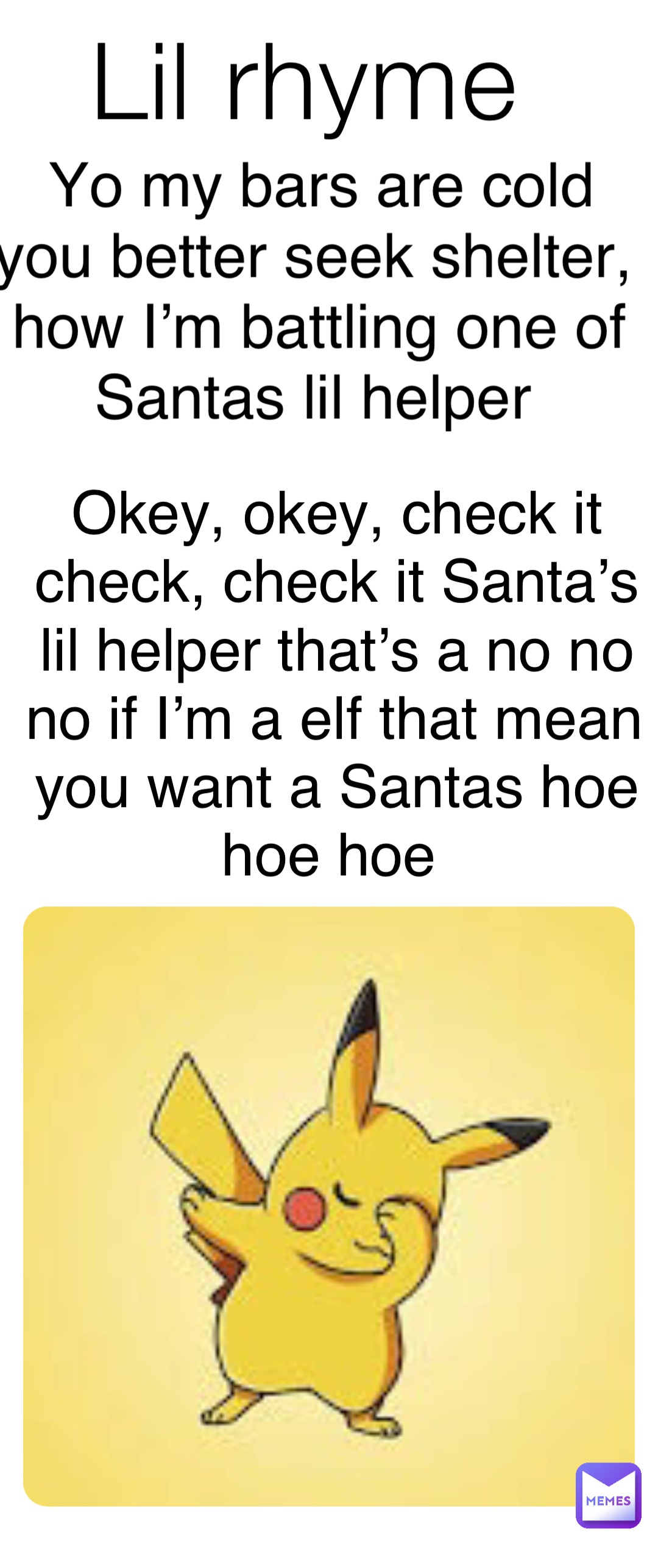 Lil rhyme Yo my bars are cold you better seek shelter, how I’m battling one of Santas lil helper Okey, okey, check it check, check it Santa’s lil helper that’s a no no no if I’m a elf that mean you want a Santas hoe hoe hoe