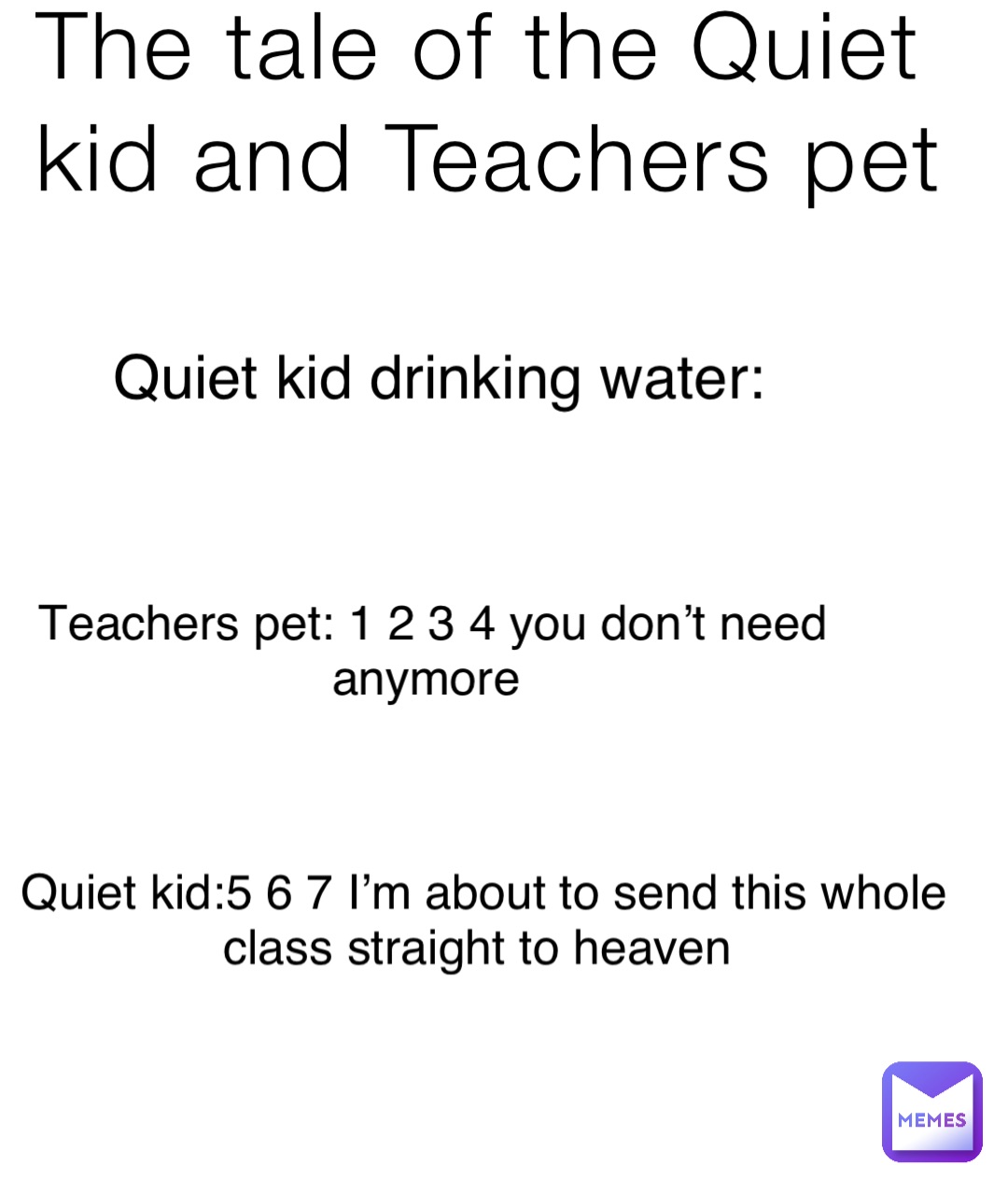The tale of the Quiet kid and Teachers pet Quiet kid drinking water: Teachers pet: 1 2 3 4 you don’t need anymore Quiet kid:5 6 7 I’m about to send this whole class straight to heaven